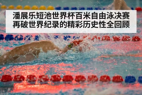 潘展乐短池世界杯百米自由泳决赛再破世界纪录的精彩历史性全回顾